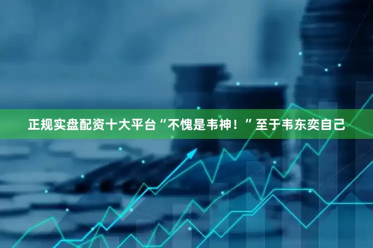 正规实盘配资十大平台“不愧是韦神！”至于韦东奕自己