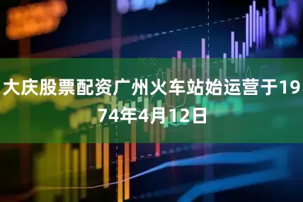 大庆股票配资广州火车站始运营于1974年4月12日